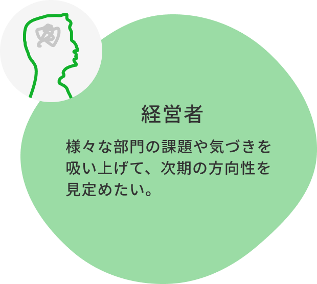 経営者：様々な部門の課題や気づきを吸い上げて、次期の方向性を見定めたい。